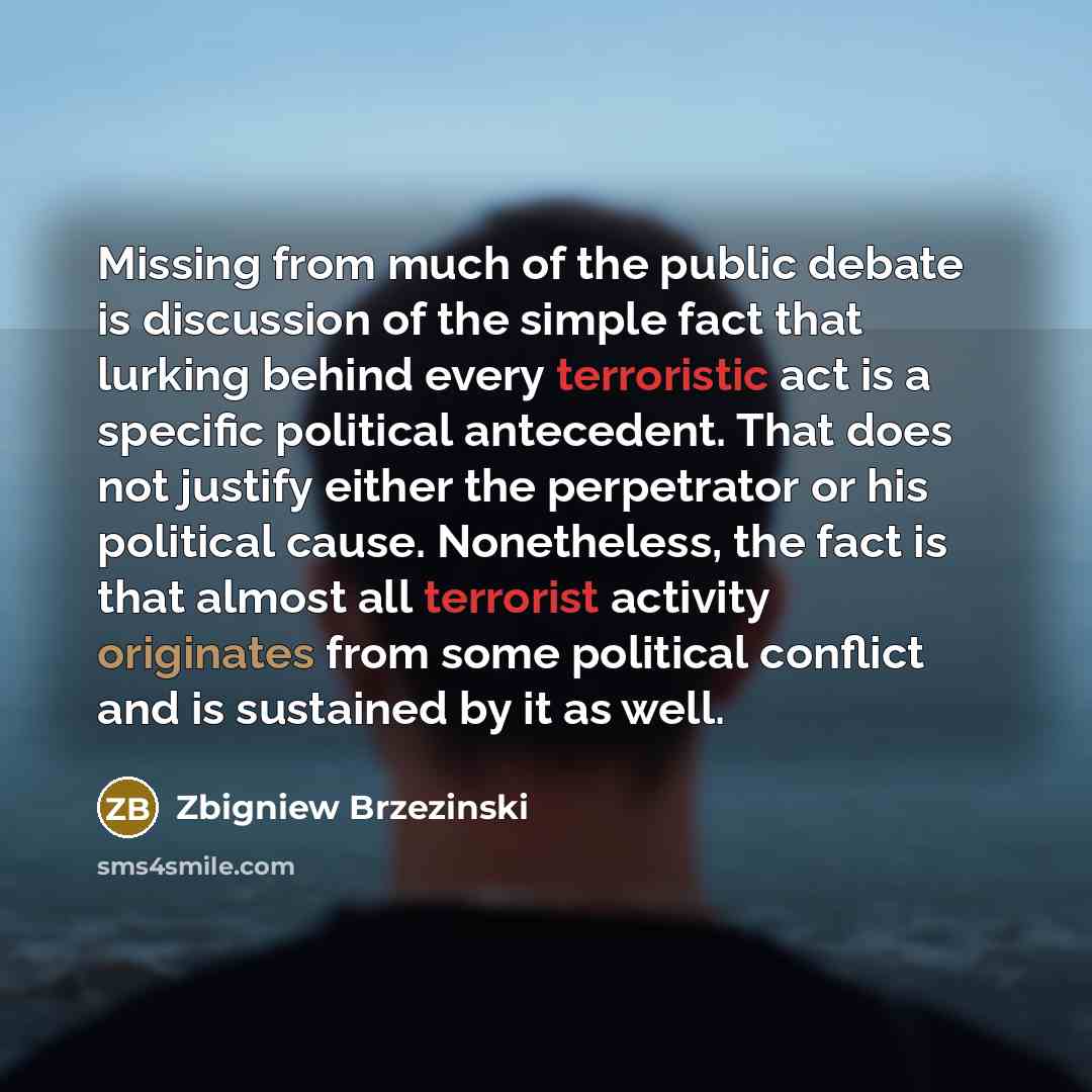 “Missing from much of the public debate is discussion of the simple fact that lurking behind every terroristic act is a specific political antecedent. That does not justify either the perpetrator or his political cause. Nonetheless, the fact is that almost all terrorist activity originates from…” quote by Zbigniew Brzezinski