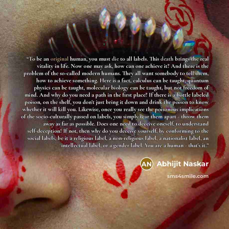 “To be an original human, you must die to all labels. This death brings the real vitality in life. Now one may ask, how can one achieve it? And there is the problem of the so-called modern humans. They all want somebody to tell them, how to achieve something. Here is a fact, calculus can be taught…” quote by Abhijit Naskar