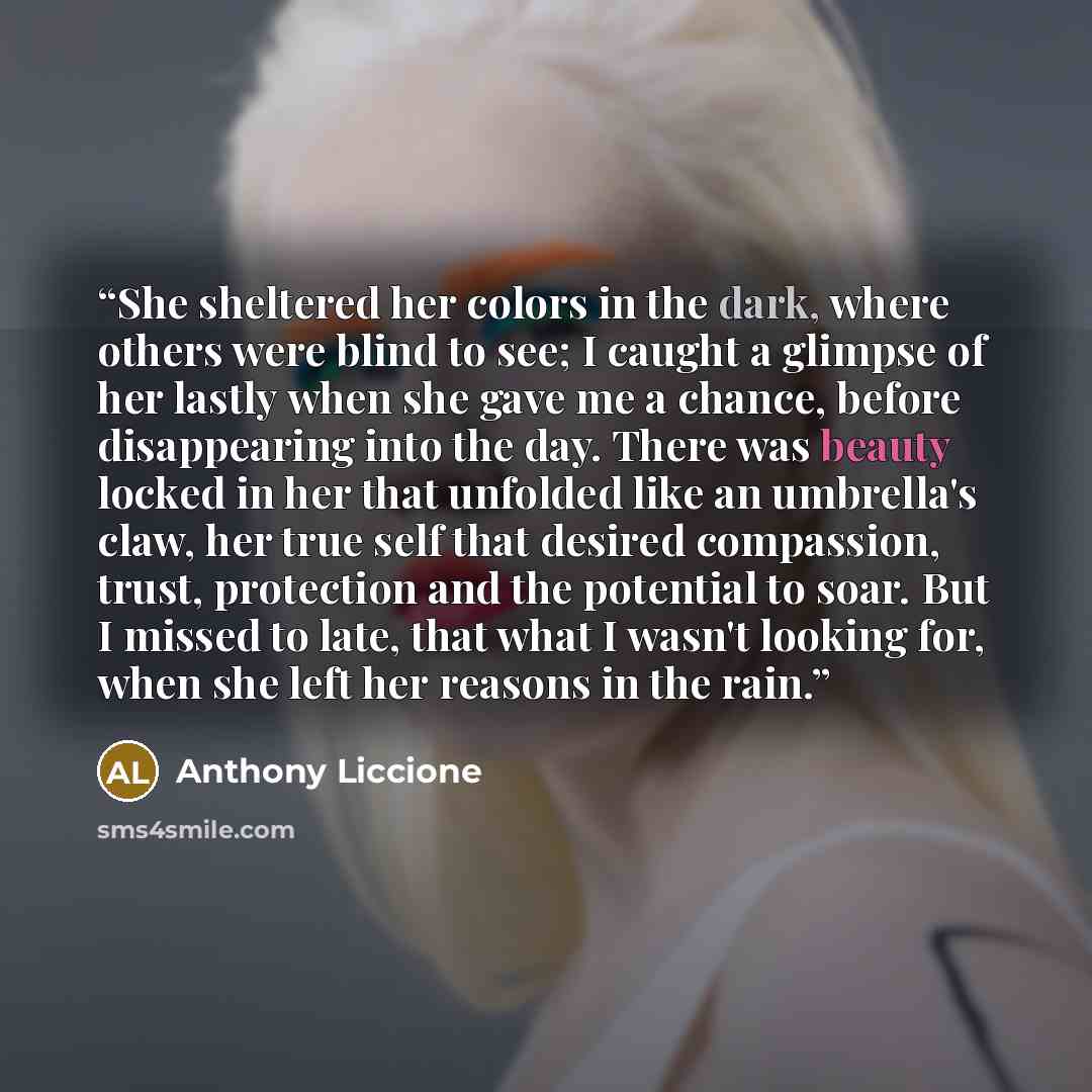 “She sheltered her colors in the dark, where others were blind to see; I caught a glimpse of her lastly when she gave me a chance, before disappearing into the day. There was beauty locked in her that unfolded like an umbrella's claw, her true self that desired compassion, trust, protection and the…” quote by Anthony Liccione