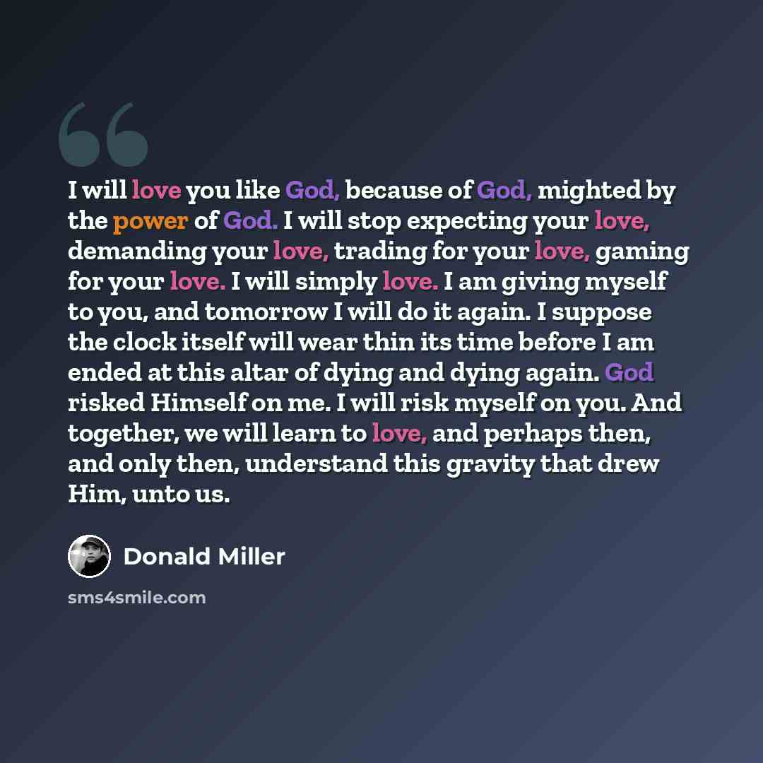 “I will love you like God, because of God, mighted by the power of God. I will stop expecting your love, demanding your love, trading for your love, gaming for your love. I will simply love. I am giving myself to you, and tomorrow I will do it again. I suppose the clock itself will wear thin its…” quote by Donald Miller