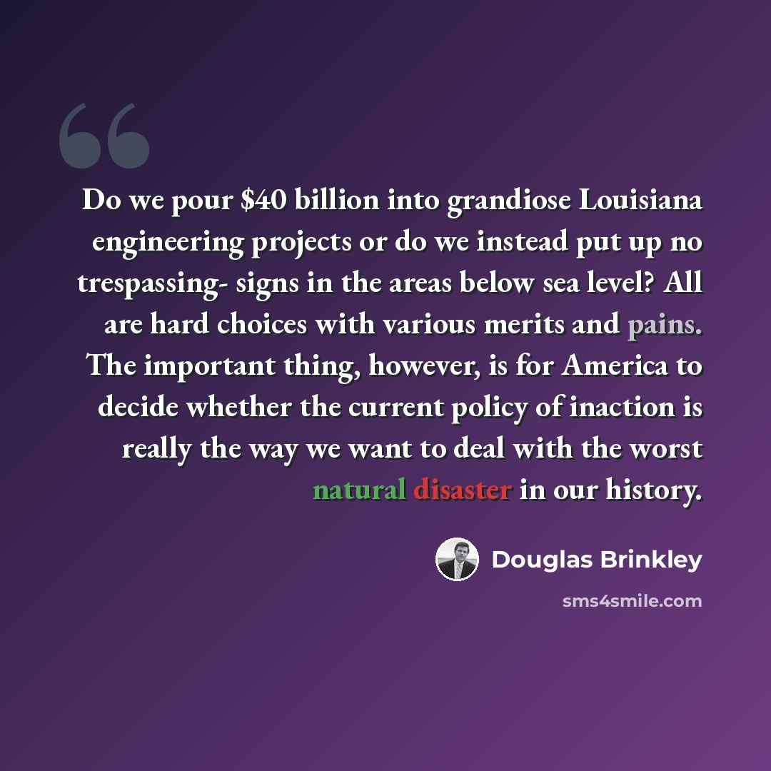 “Do we pour $40 billion into grandiose Louisiana engineering projects or do we instead put up no trespassing- signs in the areas below sea level? All are hard choices with various merits and pains. The important thing, however, is for America to decide whether the current policy of inaction is…” quote by Douglas Brinkley