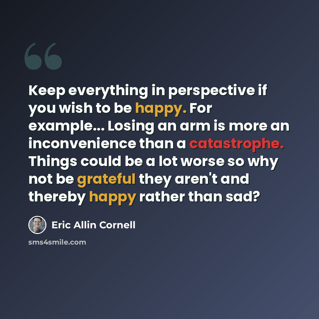 “Keep everything in perspective if you wish to be happy. For example... Losing an arm is more an inconvenience than a catastrophe. Things could be a lot worse so why not be grateful they aren't and thereby happy rather than sad?” quote by Eric Allin Cornell