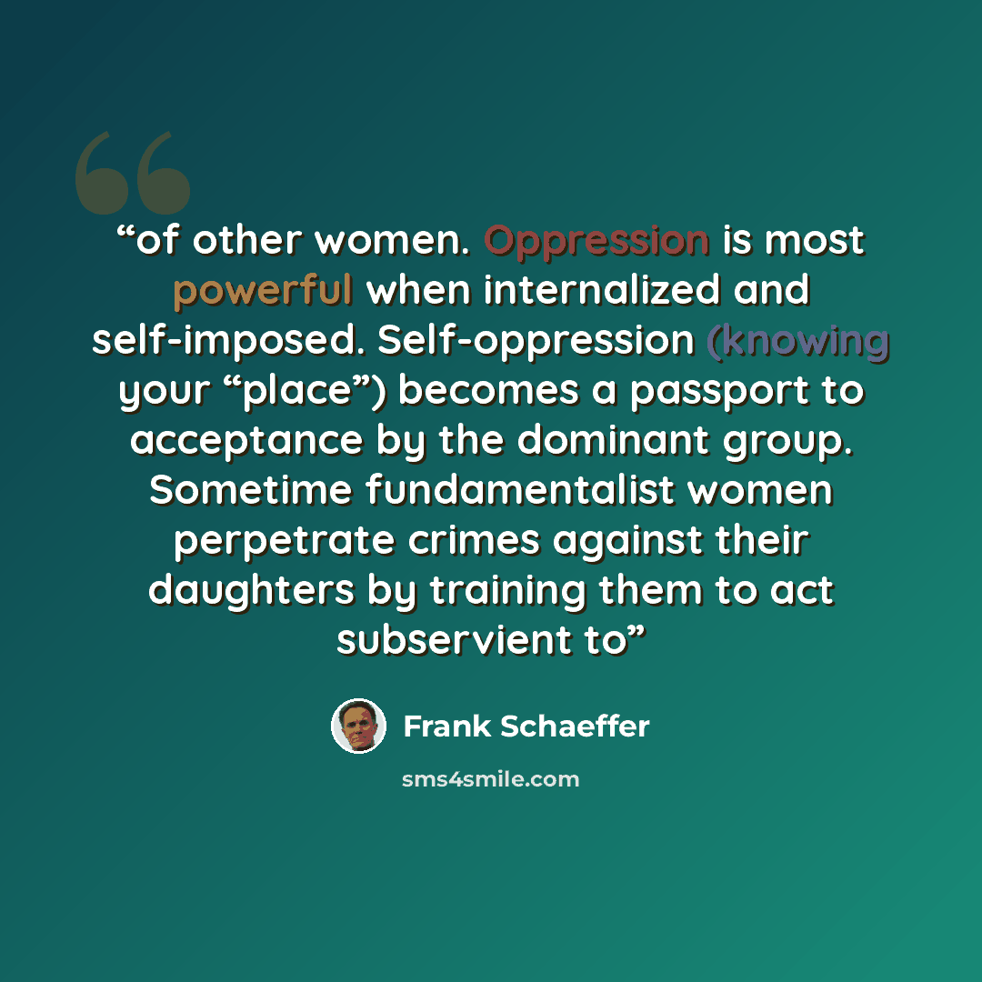 “of other women. Oppression is most powerful when internalized and self-imposed. Self-oppression (knowing your “place”) becomes a passport to acceptance by the dominant group. Sometime fundamentalist women perpetrate crimes against their daughters by training them to act subservient to” quote by Frank Schaeffer