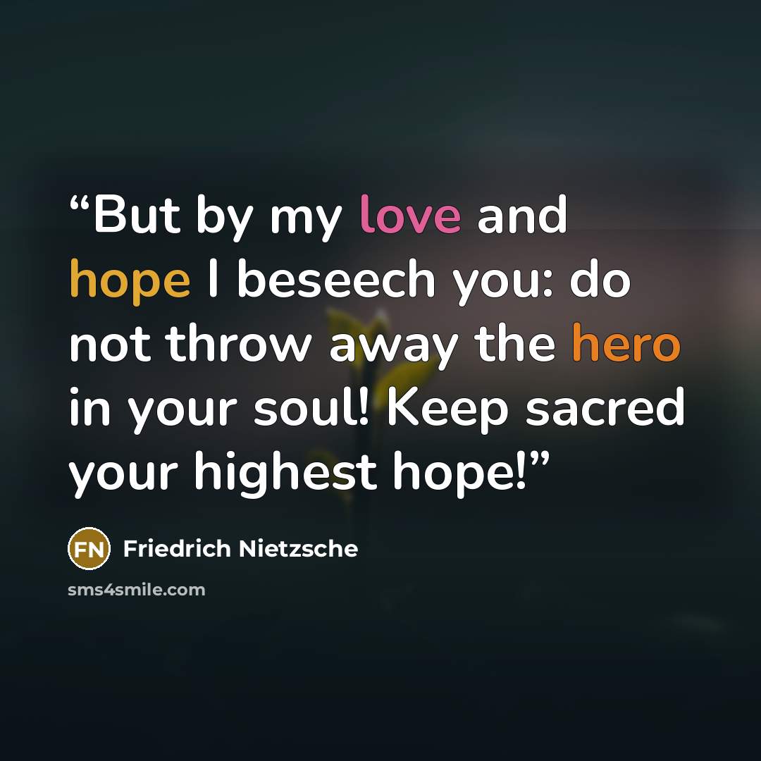 “But by my love and hope I beseech you: do not throw away the hero in your soul! Keep sacred your highest hope!” quote by Friedrich Nietzsche