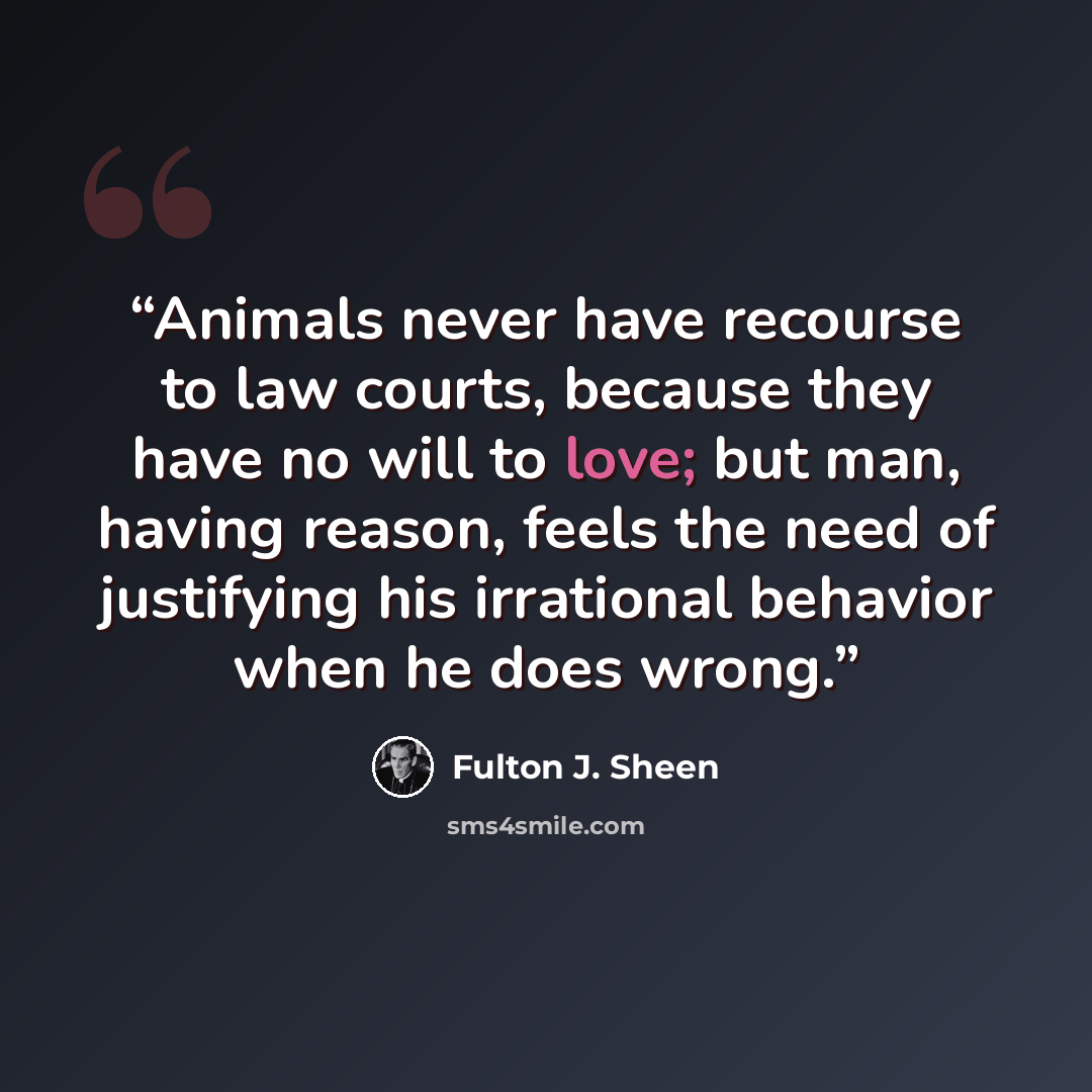 “Animals never have recourse to law courts, because they have no will to love; but man, having reason, feels the need of justifying his irrational behavior when he does wrong.” quote by Fulton J. Sheen
