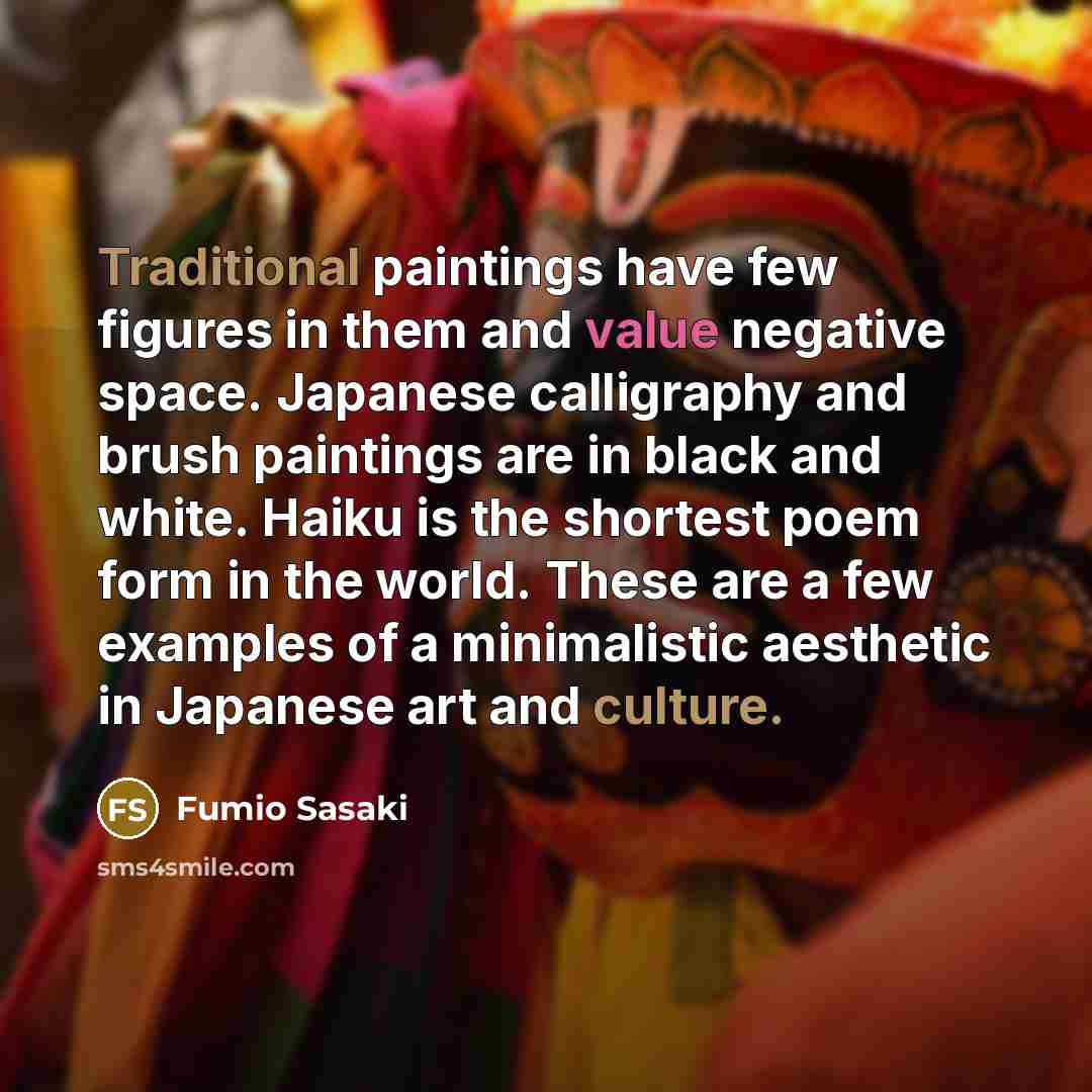 “Traditional paintings have few figures in them and value negative space. Japanese calligraphy and brush paintings are in black and white. Haiku is the shortest poem form in the world. These are a few examples of a minimalistic aesthetic in Japanese art and culture.” quote by Fumio Sasaki