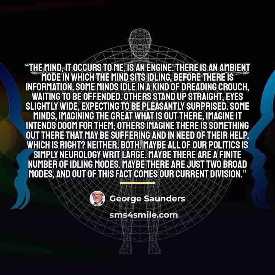 “The mind, it occurs to me, is an engine. There is an ambient mode in which the mind sits idling, before there is information. Some minds idle in a kind of dreading crouch, waiting to be offended. Others stand up straight, eyes slightly wide, expecting to be pleasantly surprised. Some minds…” quote by George Saunders