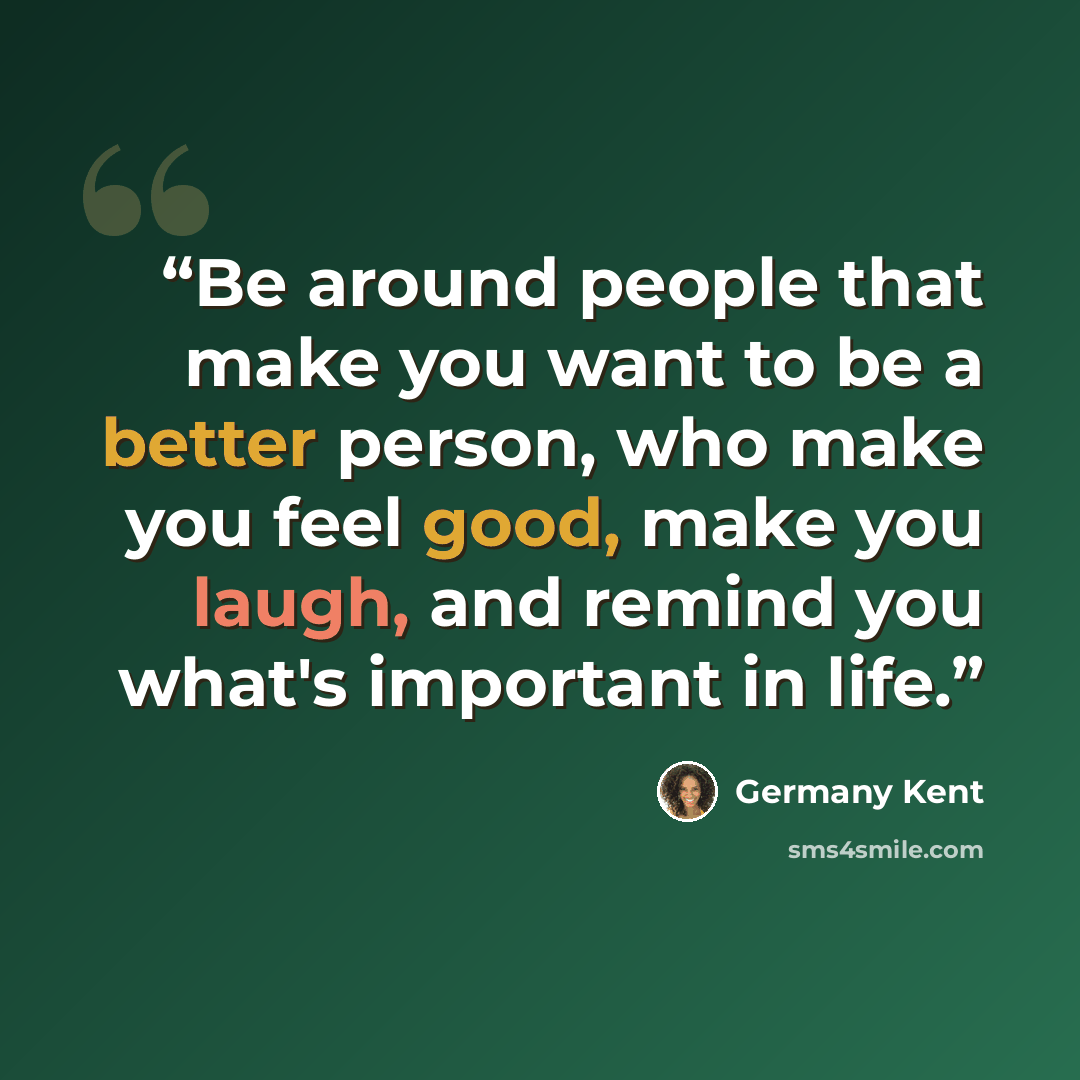 “Be around people that make you want to be a better person, who make you feel good, make you laugh, and remind you what's important in life.” quote by Germany Kent