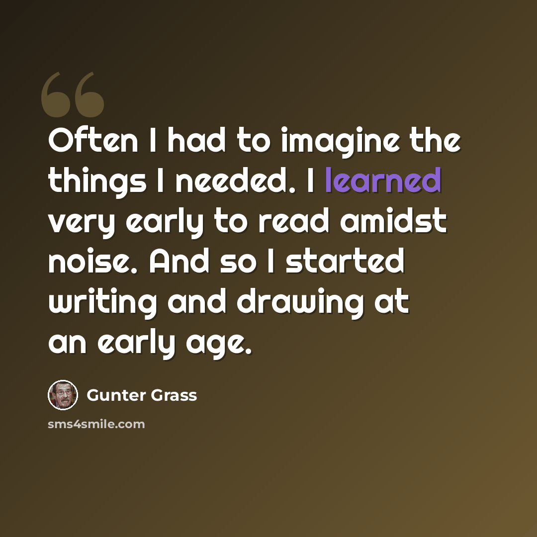 “Often I had to imagine the things I needed. I learned very early to read amidst noise. And so I started writing and drawing at an early age.” quote by Gunter Grass