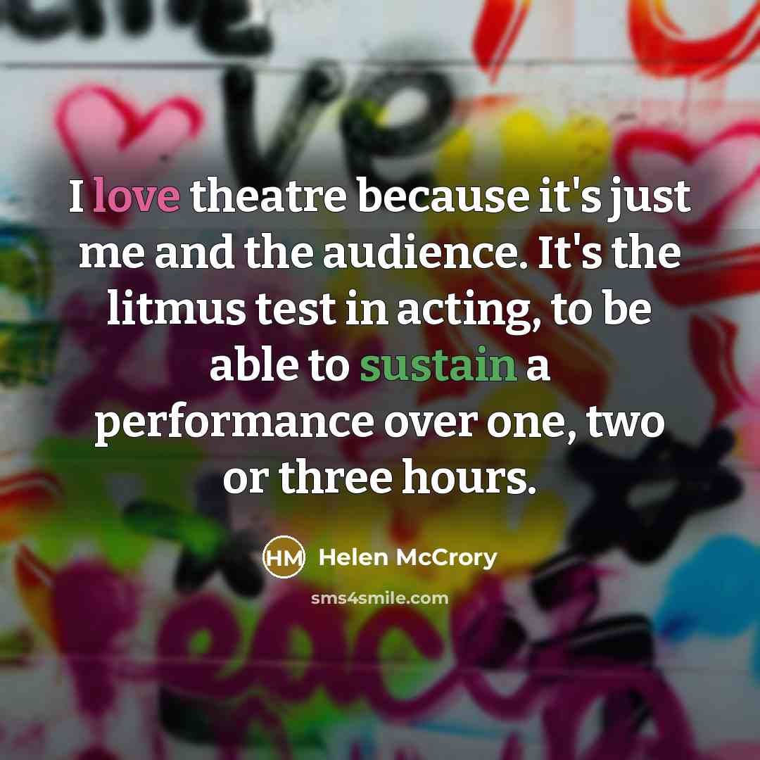 “I love theatre because it's just me and the audience. It's the litmus test in acting, to be able to sustain a performance over one, two or three hours.” quote by Helen McCrory