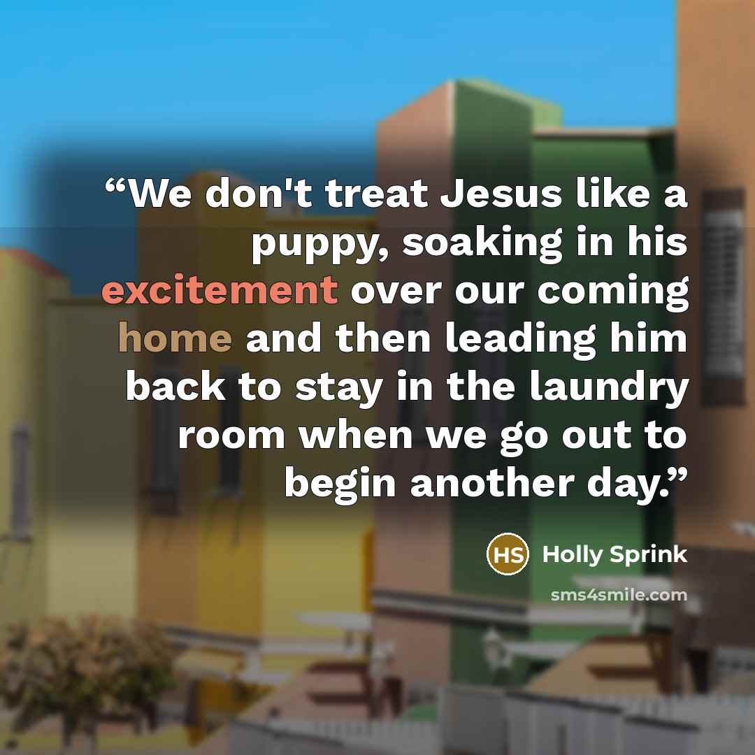 “We don't treat Jesus like a puppy, soaking in his excitement over our coming home and then leading him back to stay in the laundry room when we go out to begin another day.” quote by Holly Sprink