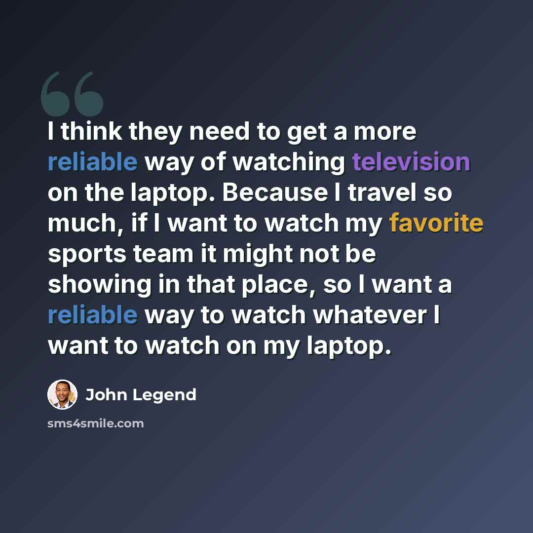 “I think they need to get a more reliable way of watching television on the laptop. Because I travel so much, if I want to watch my favorite sports team it might not be showing in that place, so I want a reliable way to watch whatever I want to watch on my laptop.” quote by John Legend