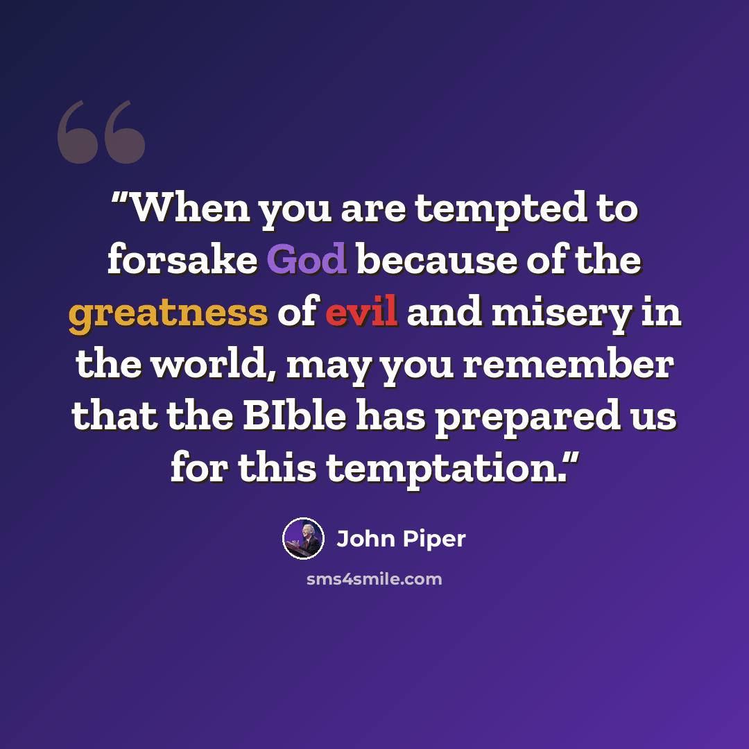 “When you are tempted to forsake God because of the greatness of evil and misery in the world, may you remember that the BIble has prepared us for this temptation.” quote by John Piper