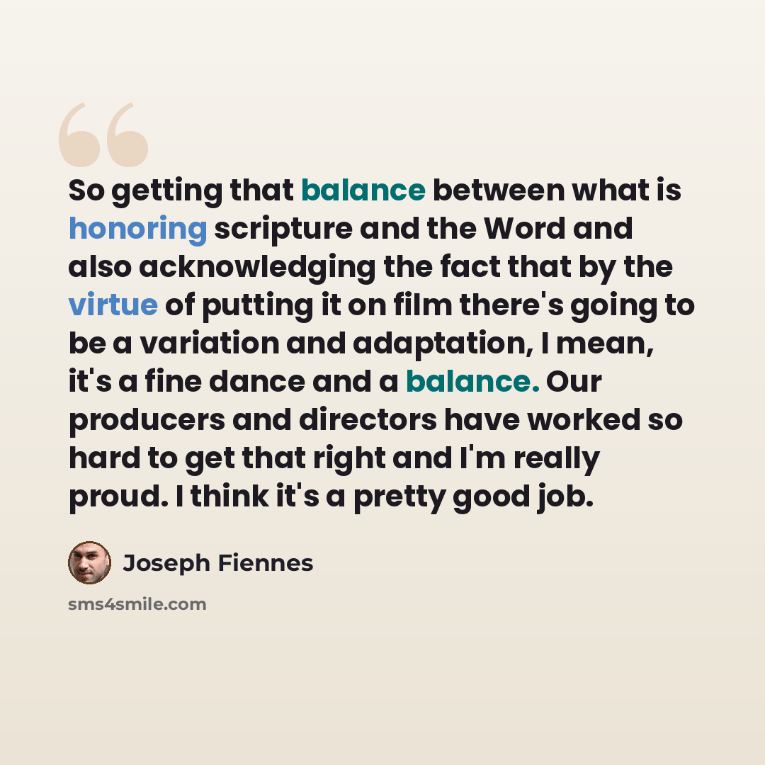“So getting that balance between what is honoring scripture and the Word and also acknowledging the fact that by the virtue of putting it on film there's going to be a variation and adaptation, I mean, it's a fine dance and a balance. Our producers and directors have worked so hard to get that…” quote by Joseph Fiennes