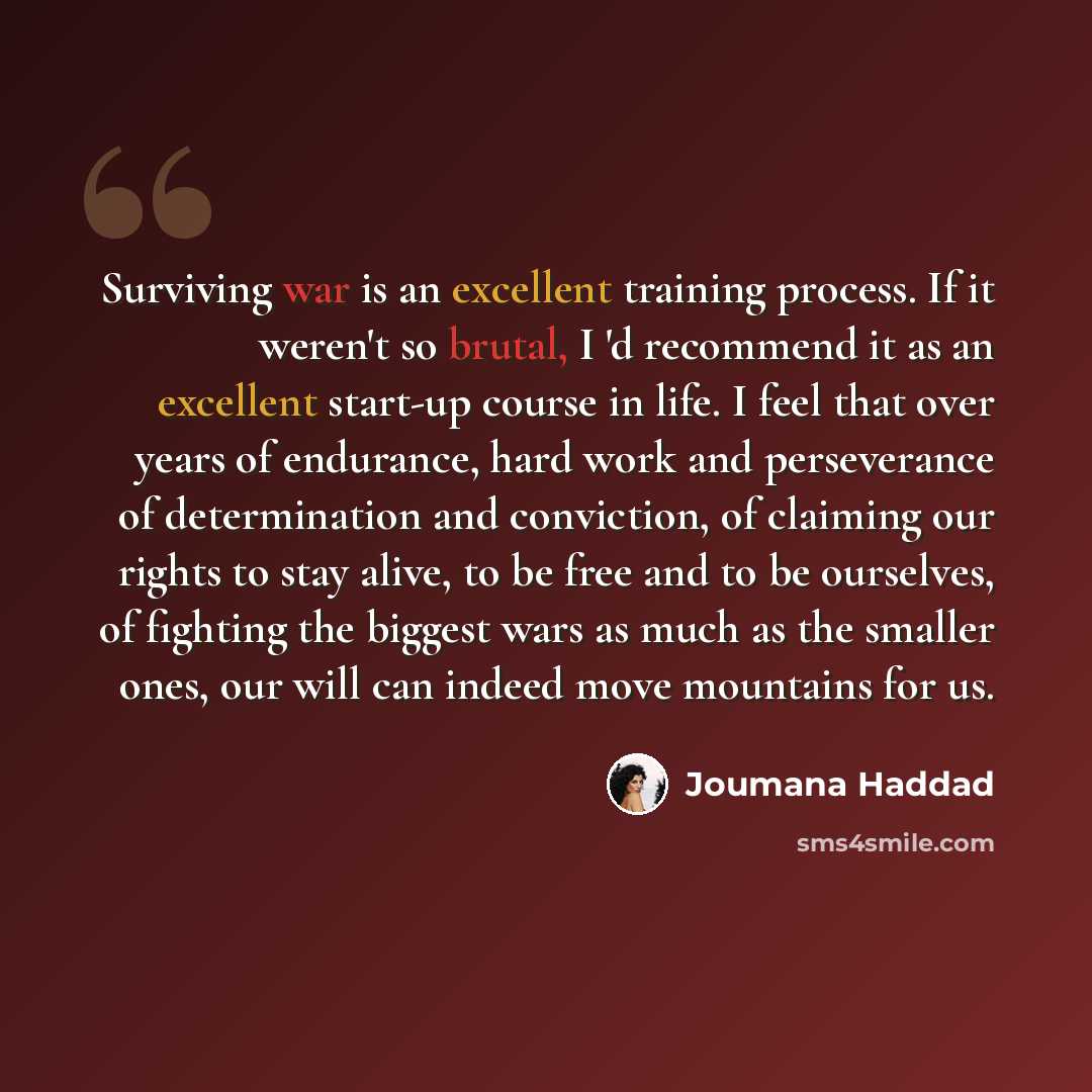 “Surviving war is an excellent training process. If it weren't so brutal, I 'd recommend it as an excellent start-up course in life. I feel that over years of endurance, hard work and perseverance of determination and conviction, of claiming our rights to stay alive, to be free and to be ourselves…” quote by Joumana Haddad