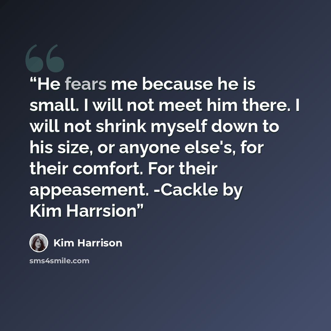 “He fears me because he is small. I will not meet him there. I will not shrink myself down to his size, or anyone else's, for their comfort. For their appeasement. -Cackle by Kim Harrsion” quote by Kim Harrison