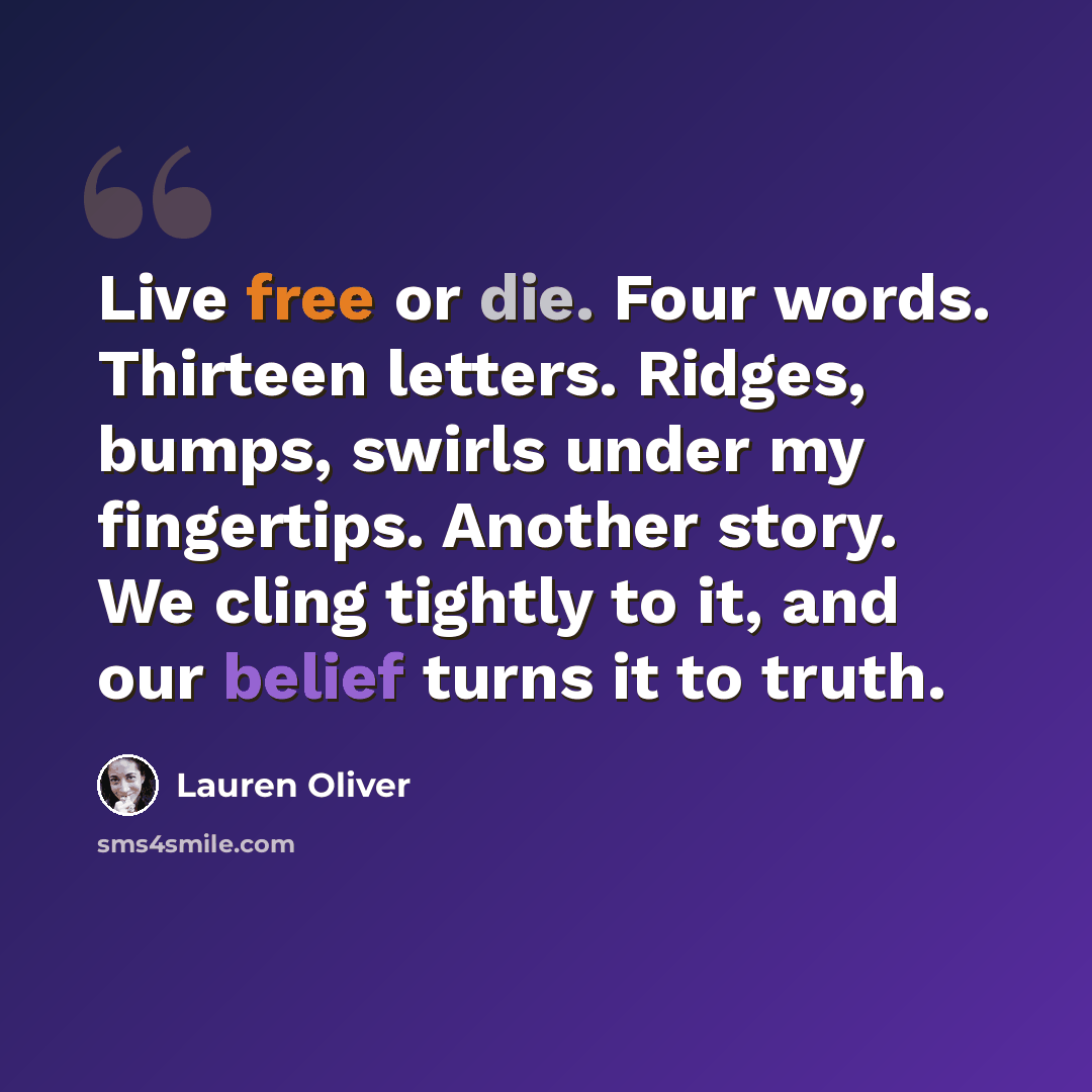 “Live free or die. Four words. Thirteen letters. Ridges, bumps, swirls under my fingertips. Another story. We cling tightly to it, and our belief turns it to truth.” quote by Lauren Oliver