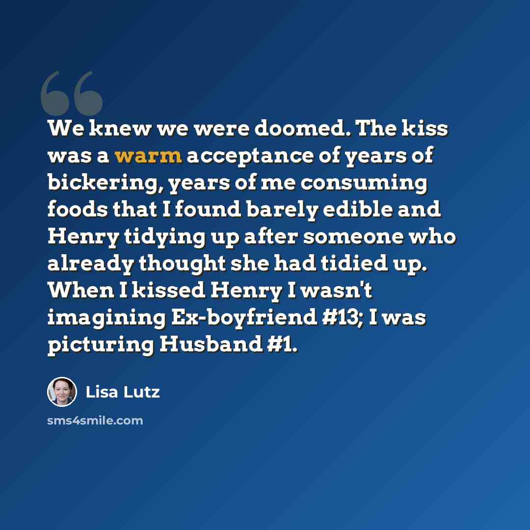 “We knew we were doomed. The kiss was a warm acceptance of years of bickering, years of me consuming foods that I found barely edible and Henry tidying up after someone who already thought she had tidied up. When I kissed Henry I wasn't imagining Ex-boyfriend #13; I was picturing Husband #1.” quote by Lisa Lutz