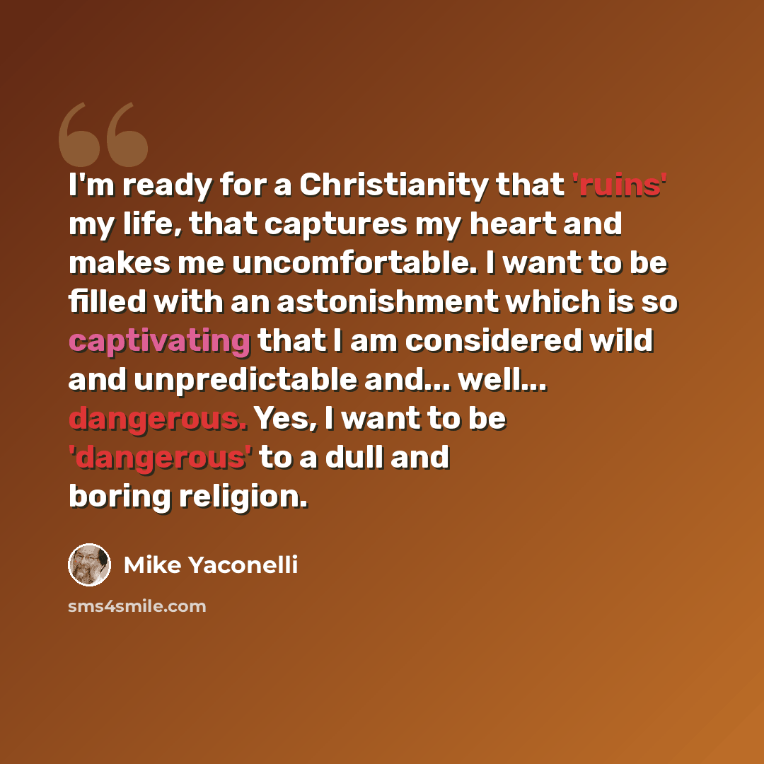 “I'm ready for a Christianity that 'ruins' my life, that captures my heart and makes me uncomfortable. I want to be filled with an astonishment which is so captivating that I am considered wild and unpredictable and... well... dangerous. Yes, I want to be 'dangerous' to a dull and boring religion.” quote by Mike Yaconelli