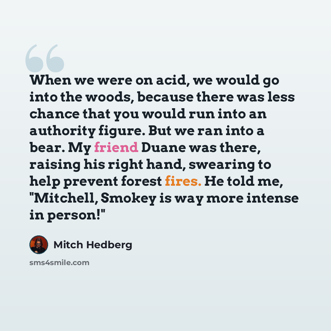 “When we were on acid, we would go into the woods, because there was less chance that you would run into an authority figure. But we ran into a bear. My friend Duane was there, raising his right hand, swearing to help prevent forest fires. He told me, "Mitchell, Smokey is way more intense in person!"” quote by Mitch Hedberg