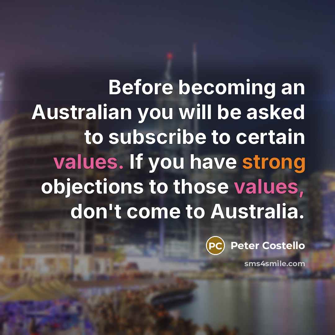 “Before becoming an Australian you will be asked to subscribe to certain values. If you have strong objections to those values, don't come to Australia.” quote by Peter Costello