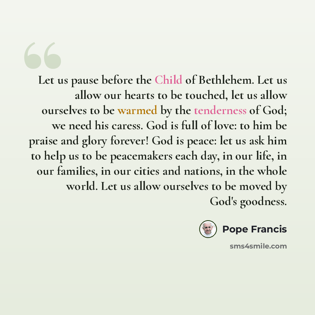 “Let us pause before the Child of Bethlehem. Let us allow our hearts to be touched, let us allow ourselves to be warmed by the tenderness of God; we need his caress. God is full of love: to him be praise and glory forever! God is peace: let us ask him to help us to be peacemakers each day, in our…” quote by Pope Francis