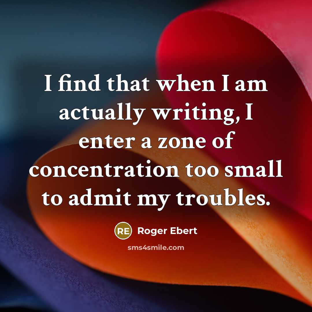 “I find that when I am actually writing, I enter a zone of concentration too small to admit my troubles.” quote by Roger Ebert