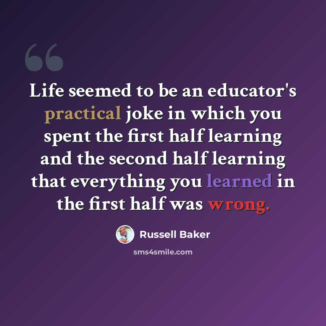 “Life seemed to be an educator's practical joke in which you spent the first half learning and the second half learning that everything you learned in the first half was wrong.” quote by Russell Baker