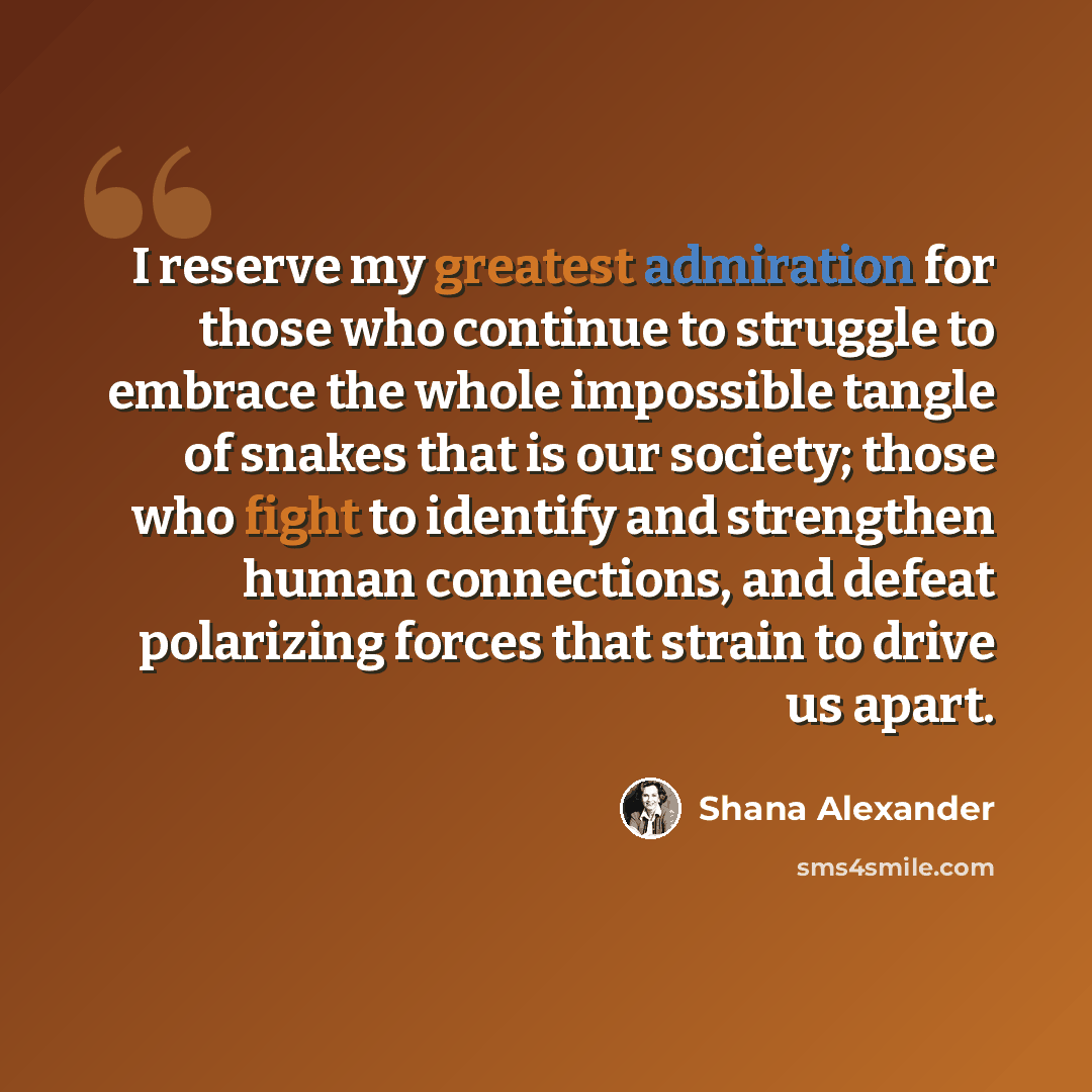 “I reserve my greatest admiration for those who continue to struggle to embrace the whole impossible tangle of snakes that is our society; those who fight to identify and strengthen human connections, and defeat polarizing forces that strain to drive us apart.” quote by Shana Alexander