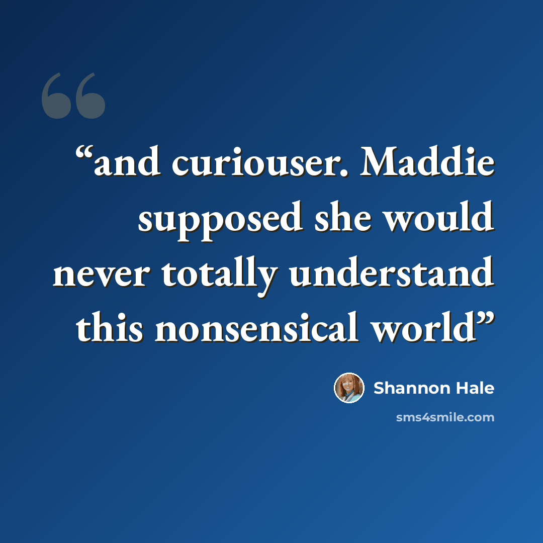 “and curiouser. Maddie supposed she would never totally understand this nonsensical world” quote by Shannon Hale