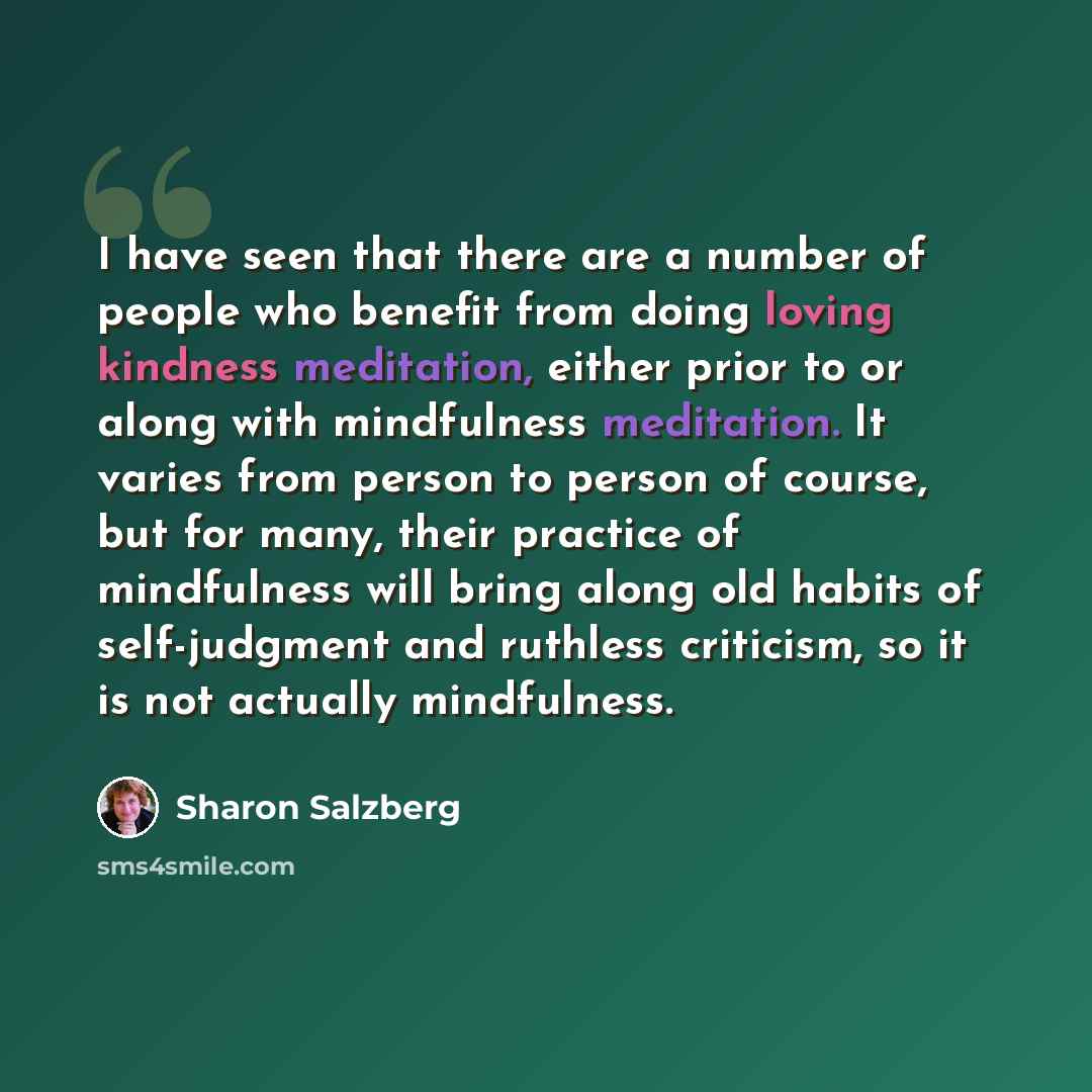 “I have seen that there are a number of people who benefit from doing loving kindness meditation, either prior to or along with mindfulness meditation. It varies from person to person of course, but for many, their practice of mindfulness will bring along old habits of self-judgment and ruthless…” quote by Sharon Salzberg