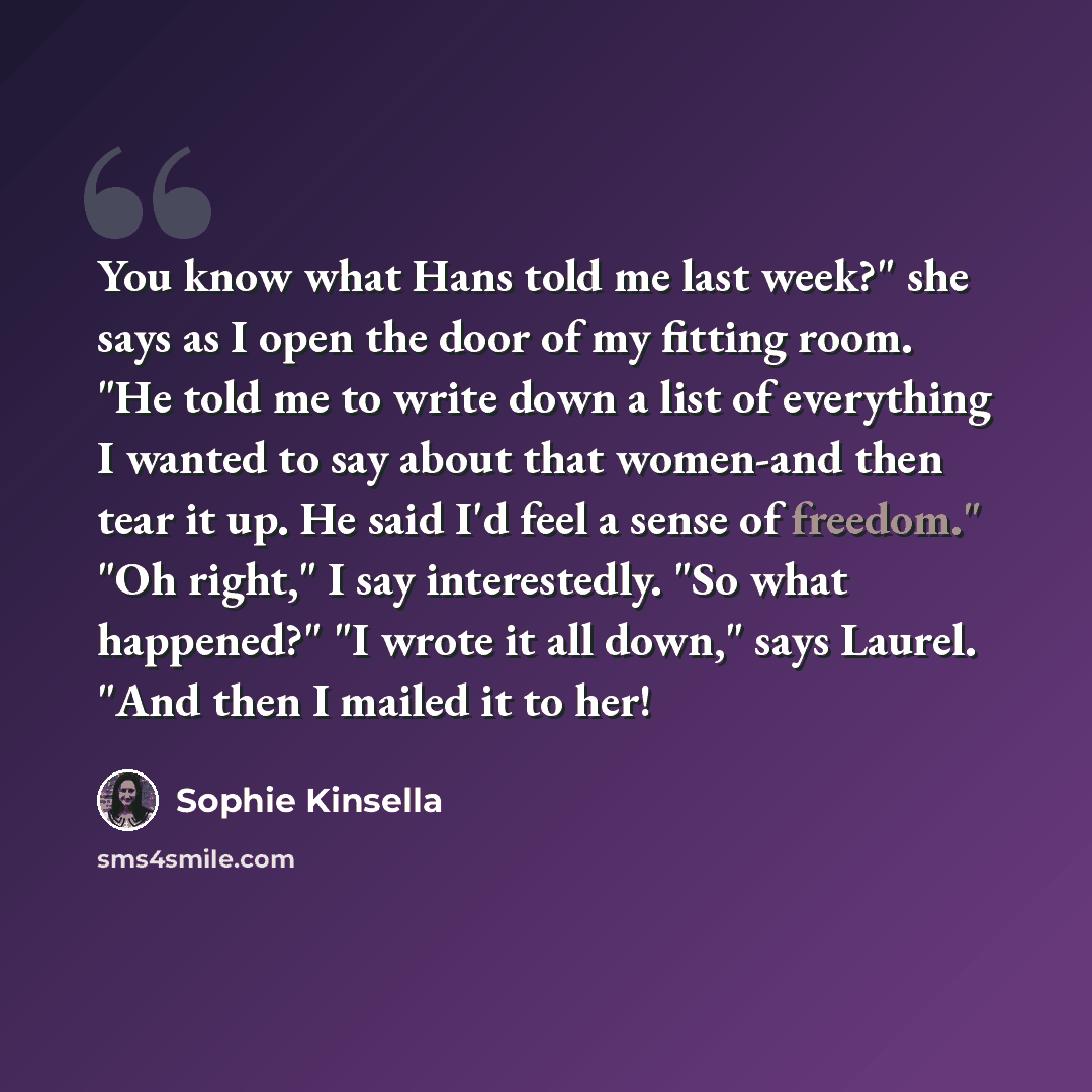 “You know what Hans told me last week?" she says as I open the door of my fitting room. "He told me to write down a list of everything I wanted to say about that women-and then tear it up. He said I'd feel a sense of freedom." "Oh right," I say interestedly. "So what happened?" "I wrote it all…” quote by Sophie Kinsella