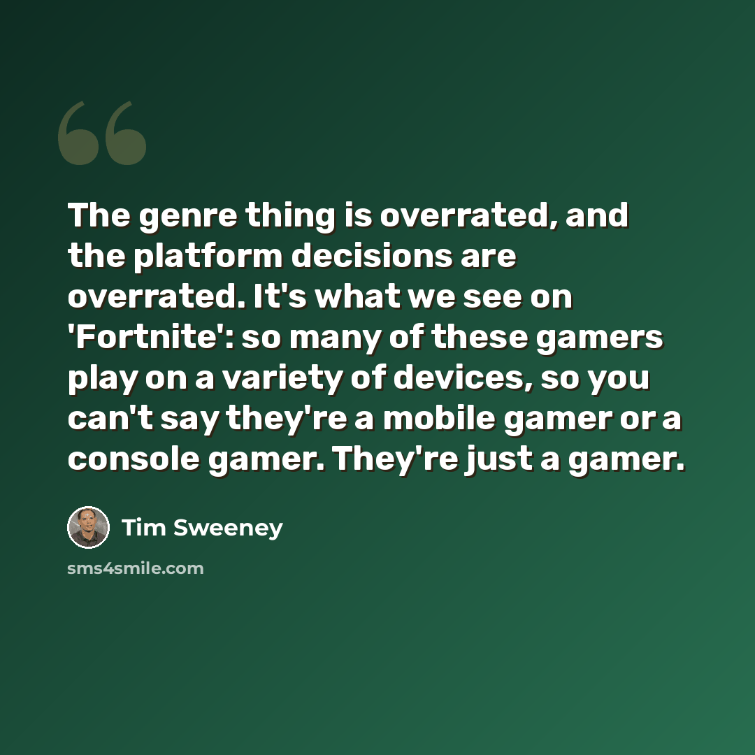 “The genre thing is overrated, and the platform decisions are overrated. It's what we see on 'Fortnite': so many of these gamers play on a variety of devices, so you can't say they're a mobile gamer or a console gamer. They're just a gamer.” quote by Tim Sweeney