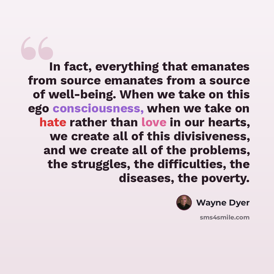 “In fact, everything that emanates from source emanates from a source of well-being. When we take on this ego consciousness, when we take on hate rather than love in our hearts, we create all of this divisiveness, and we create all of the problems, the struggles, the difficulties, the diseases, the…” quote by Wayne Dyer