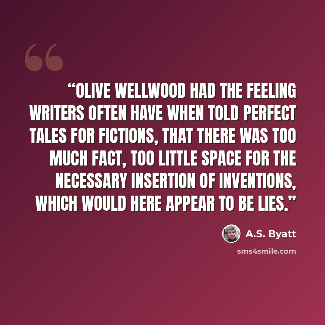 “Olive Wellwood had the feeling writers often have when told perfect tales for fictions, that there was too much fact, too little space for the necessary insertion of inventions, which would here appear to be lies.” quote by A.S. Byatt