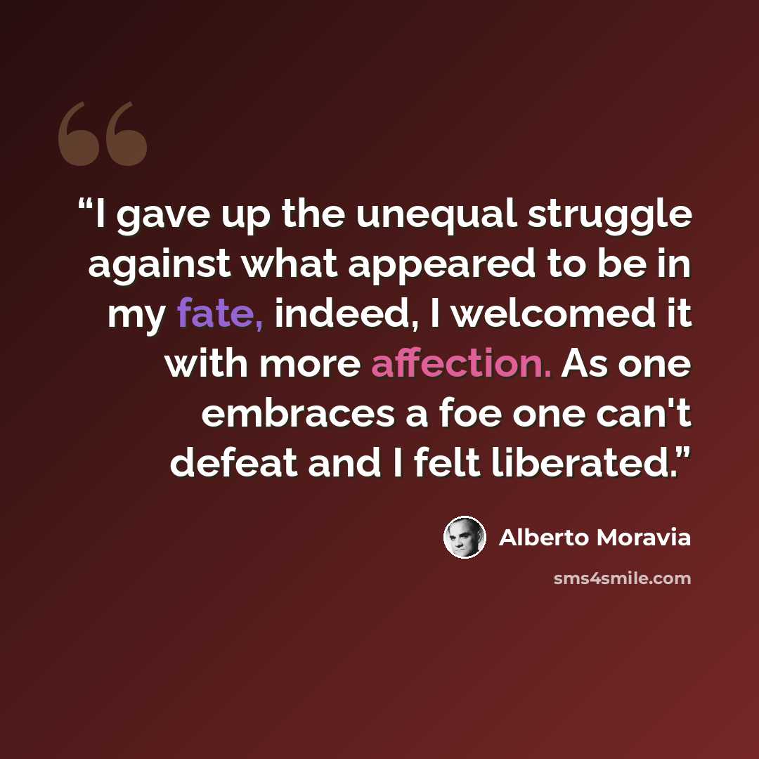 “I gave up the unequal struggle against what appeared to be in my fate, indeed, I welcomed it with more affection. As one embraces a foe one can't defeat and I felt liberated.” quote by Alberto Moravia