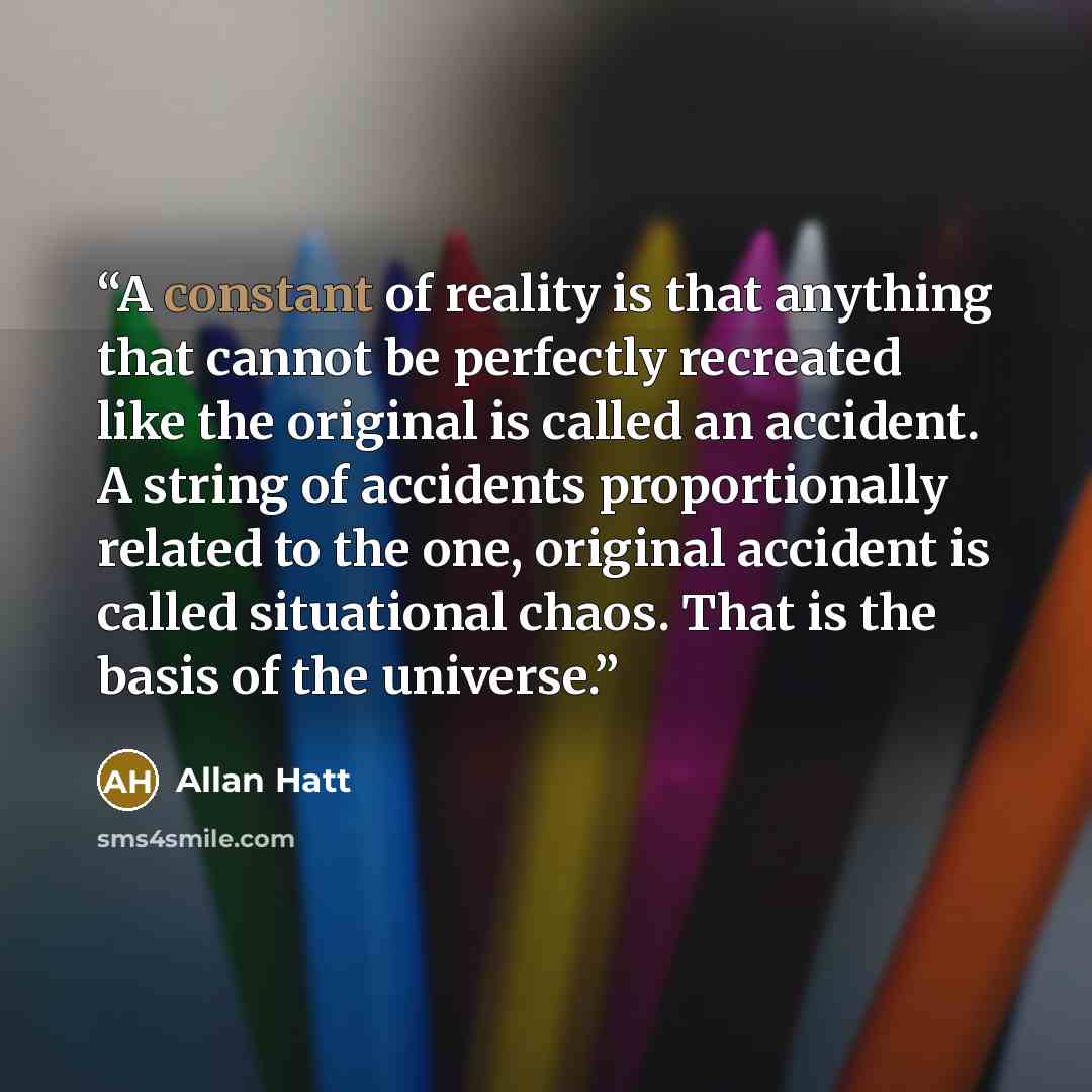 “A constant of reality is that anything that cannot be perfectly recreated like the original is called an accident. A string of accidents proportionally related to the one, original accident is called situational chaos. That is the basis of the universe.” quote by Allan Hatt