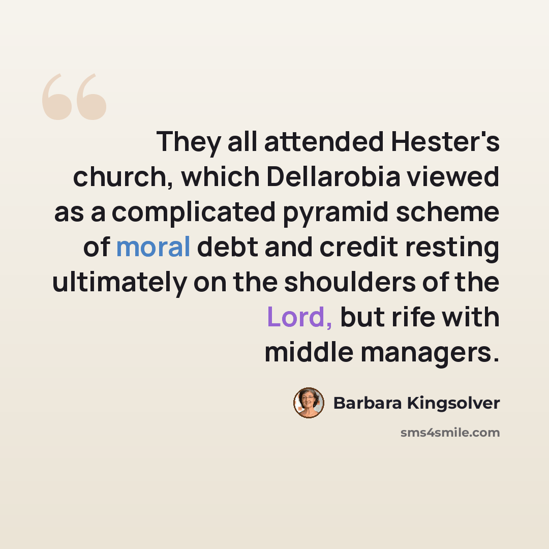 “They all attended Hester's church, which Dellarobia viewed as a complicated pyramid scheme of moral debt and credit resting ultimately on the shoulders of the Lord, but rife with middle managers.” quote by Barbara Kingsolver