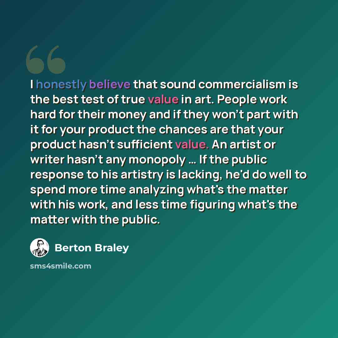 “I honestly believe that sound commercialism is the best test of true value in art. People work hard for their money and if they won't part with it for your product the chances are that your product hasn't sufficient value. An artist or writer hasn't any monopoly … If the public response to his…” quote by Berton Braley