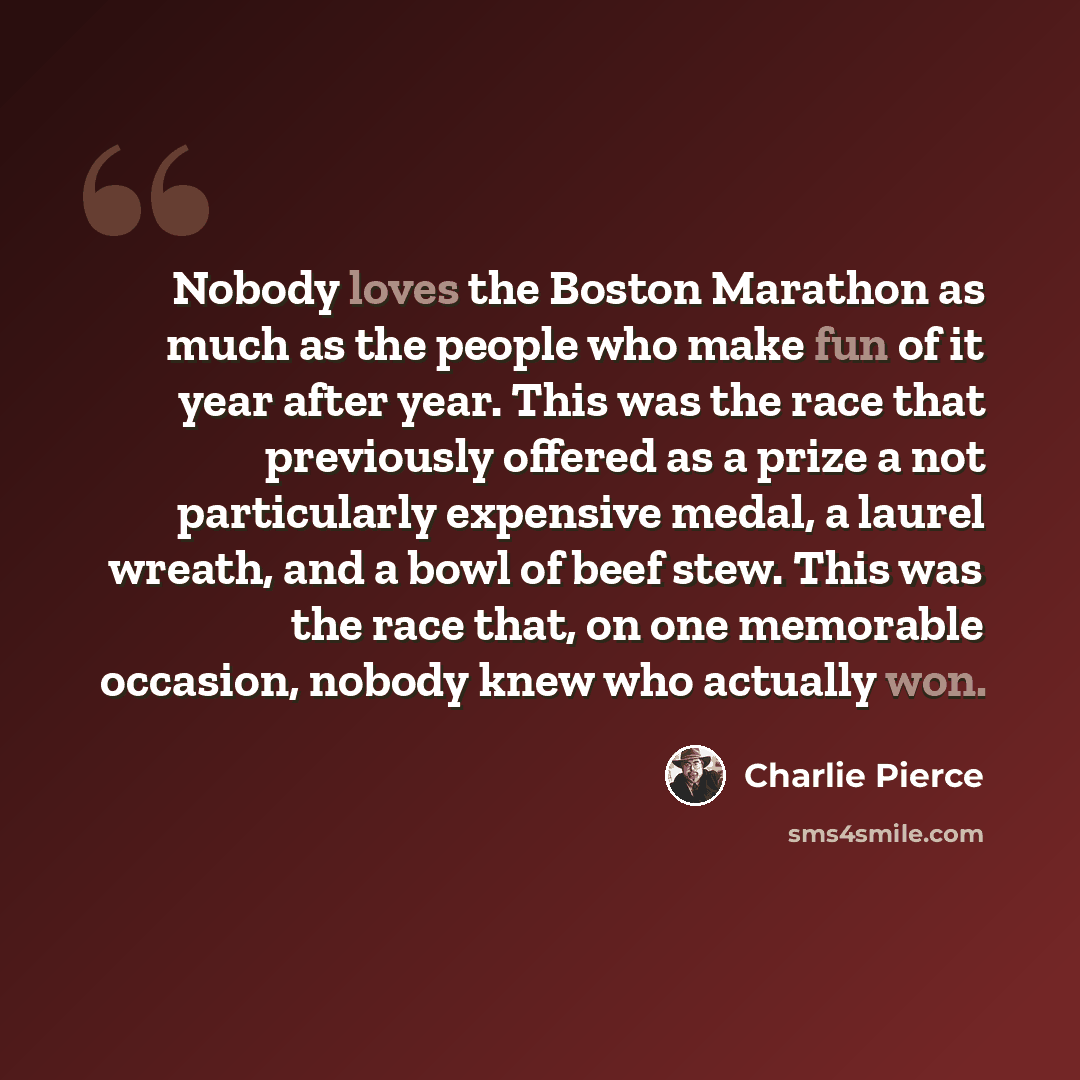 “Nobody loves the Boston Marathon as much as the people who make fun of it year after year. This was the race that previously offered as a prize a not particularly expensive medal, a laurel wreath, and a bowl of beef stew. This was the race that, on one memorable occasion, nobody knew who actually…” quote by Charlie Pierce
