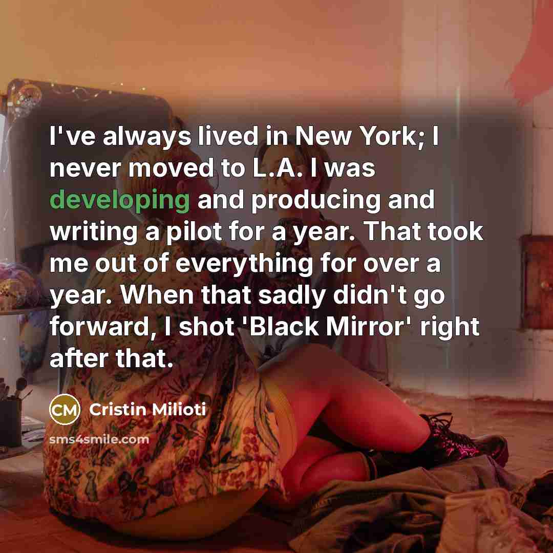 “I've always lived in New York; I never moved to L.A. I was developing and producing and writing a pilot for a year. That took me out of everything for over a year. When that sadly didn't go forward, I shot 'Black Mirror' right after that.” quote by Cristin Milioti