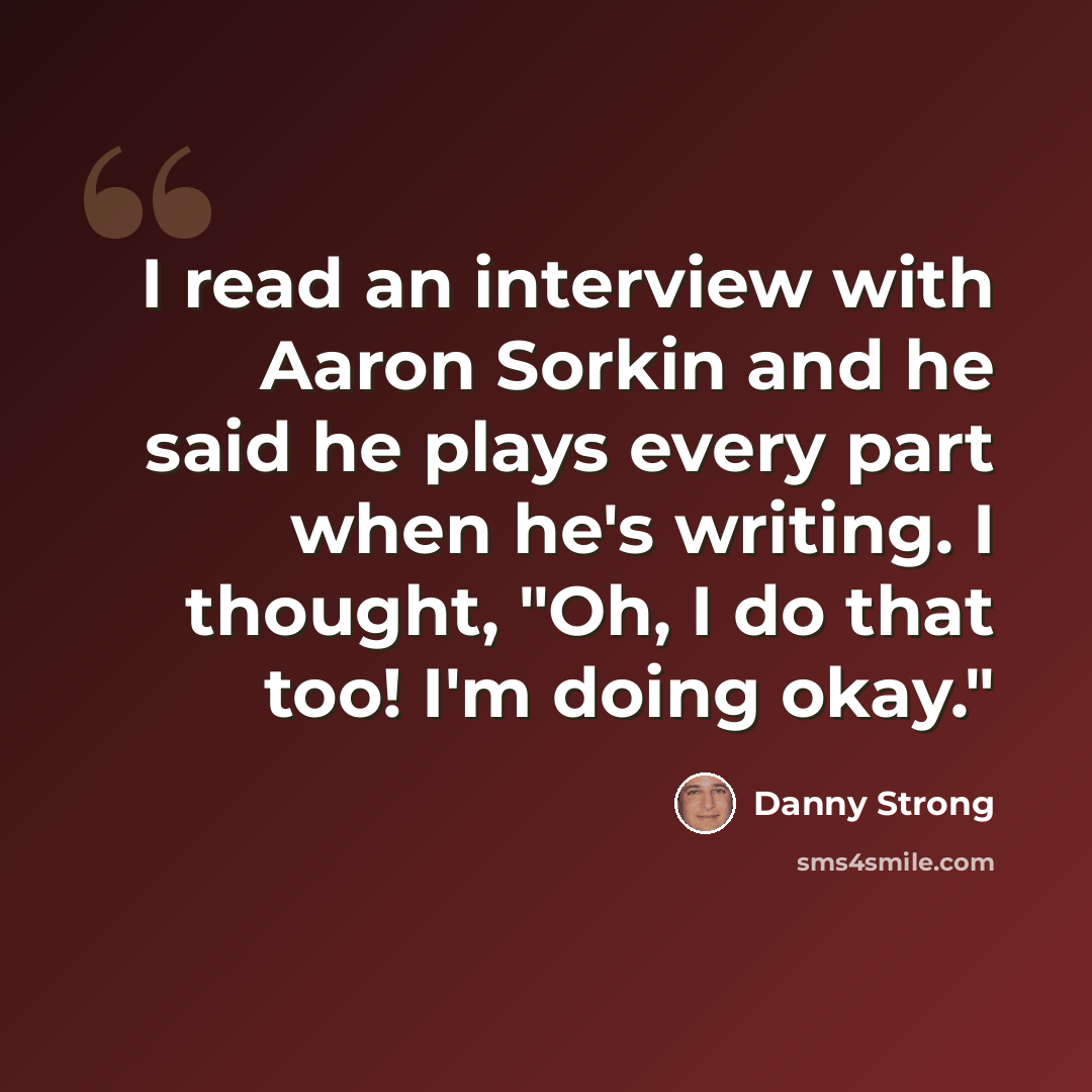 “I read an interview with Aaron Sorkin and he said he plays every part when he's writing. I thought, "Oh, I do that too! I'm doing okay."” quote by Danny Strong