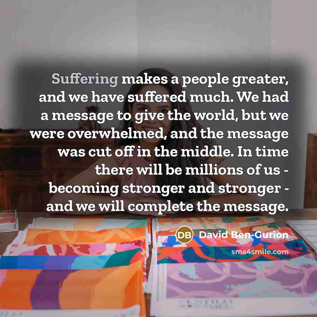 “Suffering makes a people greater, and we have suffered much. We had a message to give the world, but we were overwhelmed, and the message was cut off in the middle. In time there will be millions of us - becoming stronger and stronger - and we will complete the message.” quote by David Ben-Gurion