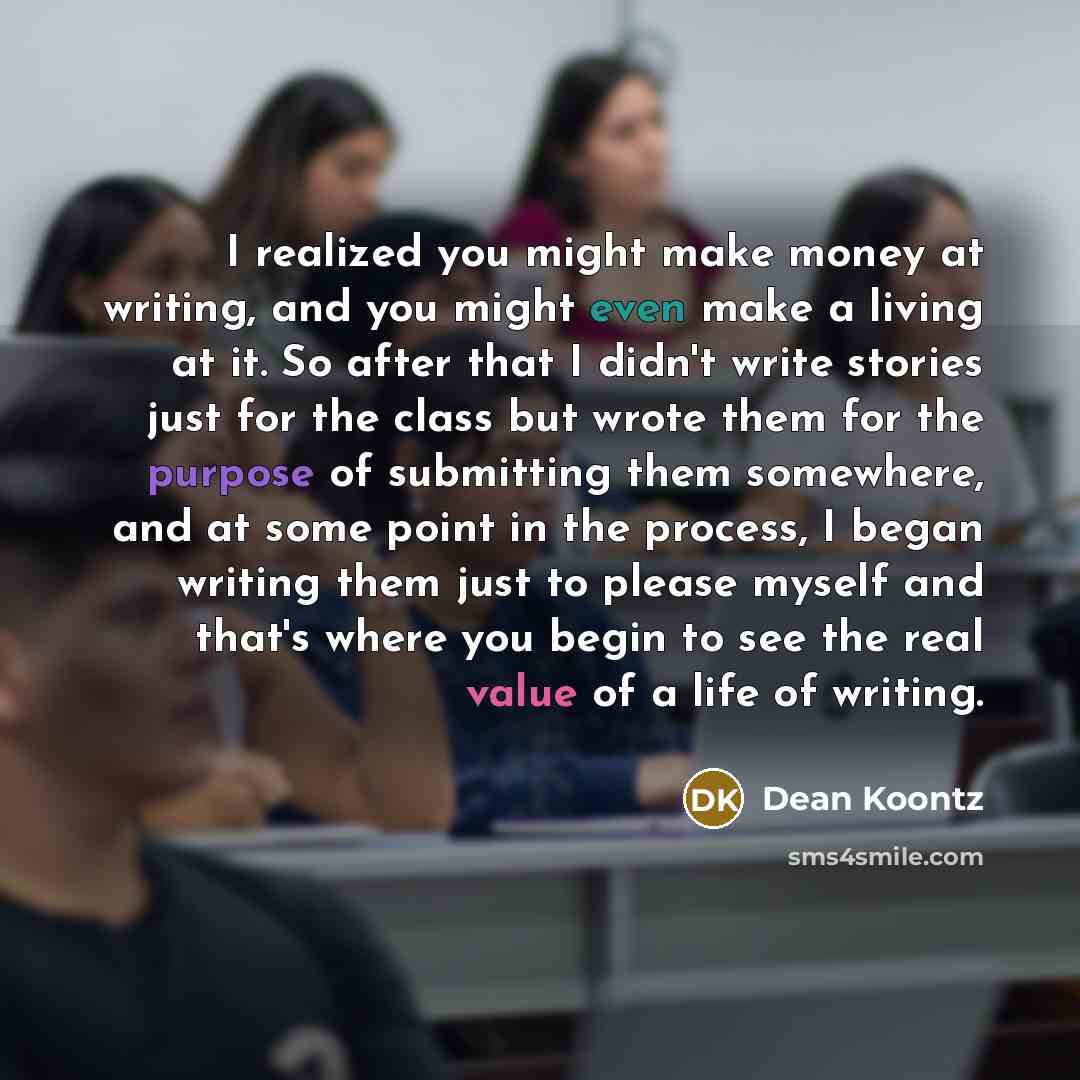 “I realized you might make money at writing, and you might even make a living at it. So after that I didn't write stories just for the class but wrote them for the purpose of submitting them somewhere, and at some point in the process, I began writing them just to please myself and that's where you…” quote by Dean Koontz