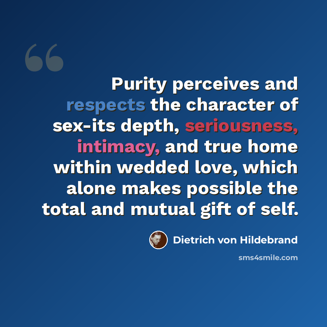 “Purity perceives and respects the character of sex-its depth, seriousness, intimacy, and true home within wedded love, which alone makes possible the total and mutual gift of self.” quote by Dietrich von Hildebrand