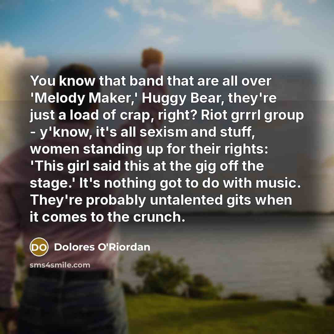 “You know that band that are all over 'Melody Maker,' Huggy Bear, they're just a load of crap, right? Riot grrrl group - y'know, it's all sexism and stuff, women standing up for their rights: 'This girl said this at the gig off the stage.' It's nothing got to do with music. They're probably…” quote by Dolores O'Riordan