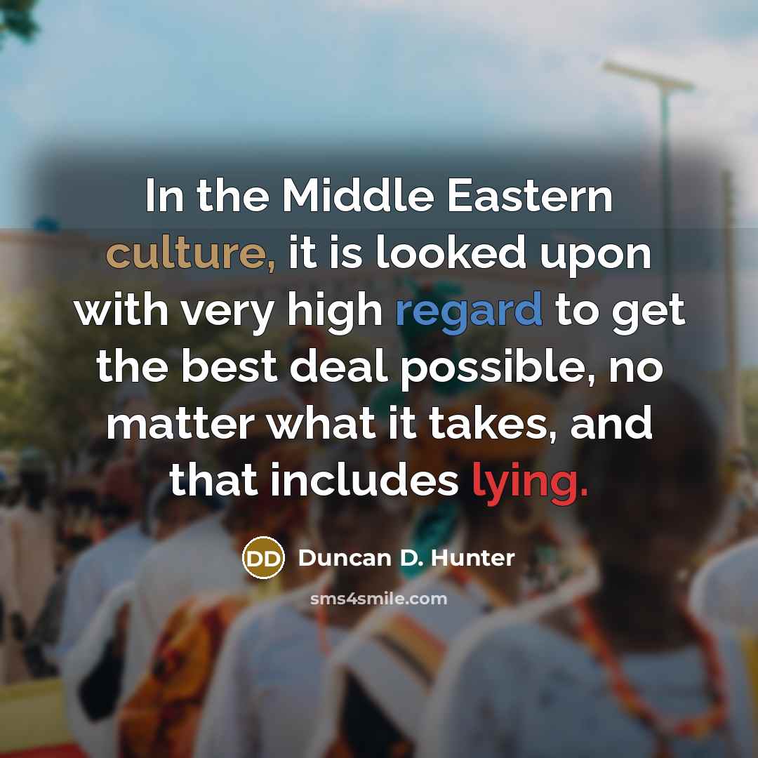 “In the Middle Eastern culture, it is looked upon with very high regard to get the best deal possible, no matter what it takes, and that includes lying.” quote by Duncan D. Hunter