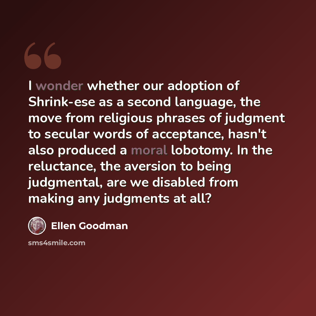 “I wonder whether our adoption of Shrink-ese as a second language, the move from religious phrases of judgment to secular words of acceptance, hasn't also produced a moral lobotomy. In the reluctance, the aversion to being judgmental, are we disabled from making any judgments at all?” quote by Ellen Goodman