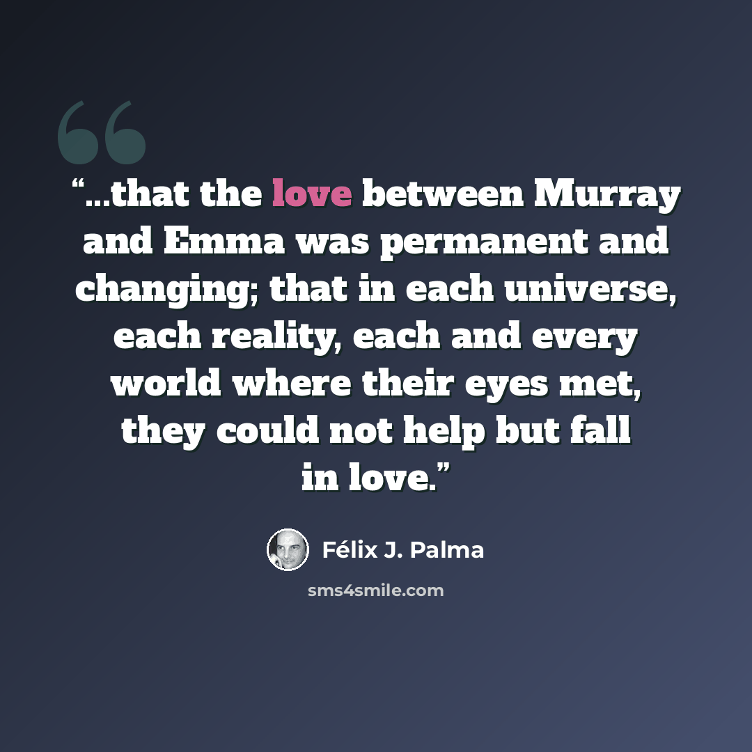 “...that the love between Murray and Emma was permanent and changing; that in each universe, each reality, each and every world where their eyes met, they could not help but fall in love.” quote by Félix J. Palma