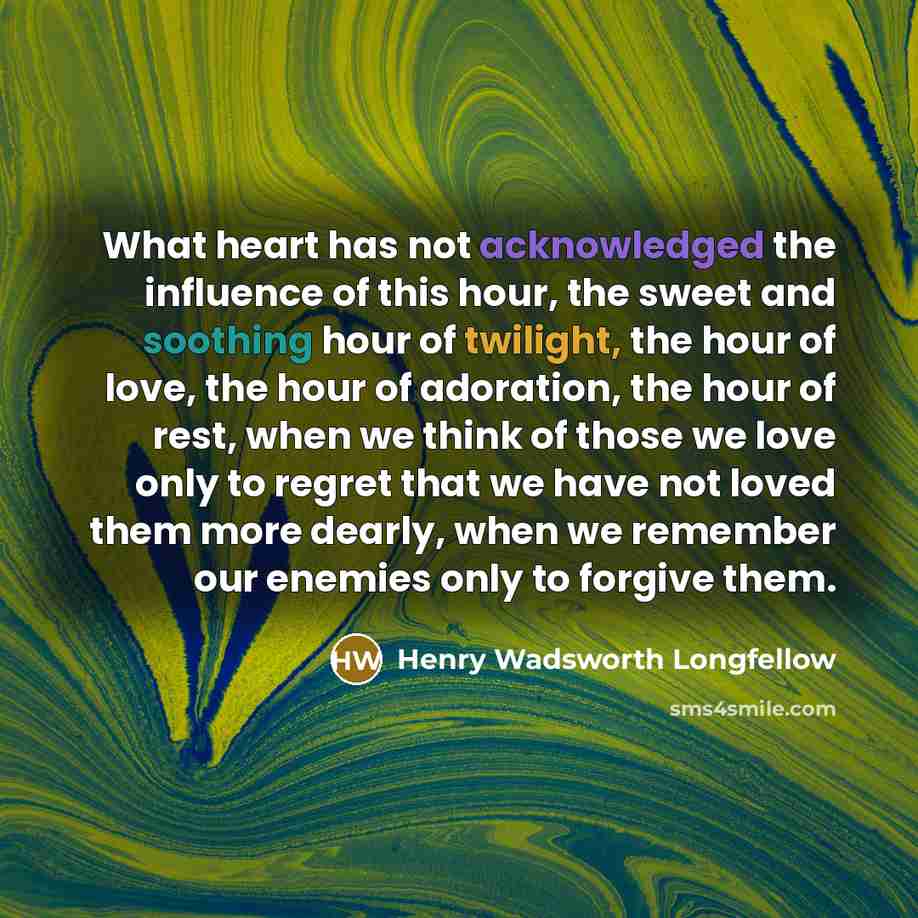 “What heart has not acknowledged the influence of this hour, the sweet and soothing hour of twilight, the hour of love, the hour of adoration, the hour of rest, when we think of those we love only to regret that we have not loved them more dearly, when we remember our enemies only to forgive them.” quote by Henry Wadsworth Longfellow